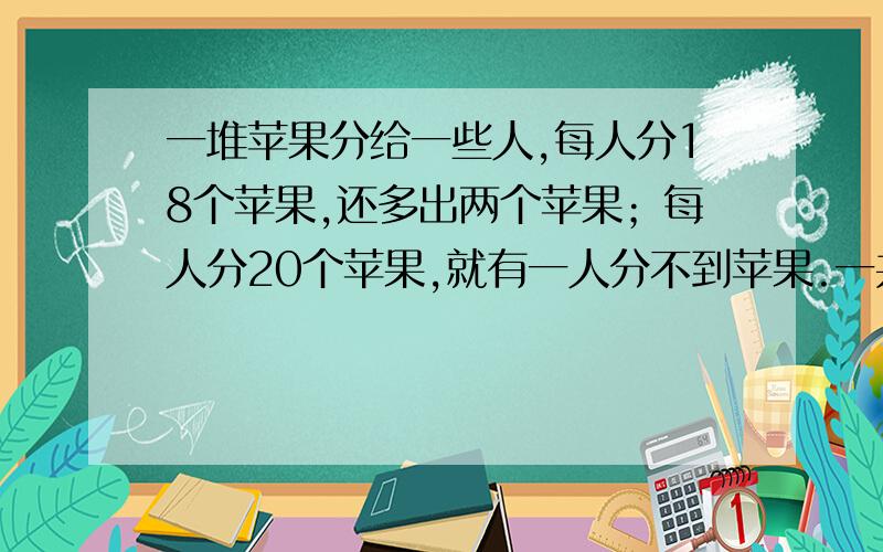 一堆苹果分给一些人,每人分18个苹果,还多出两个苹果；每人分20个苹果,就有一人分不到苹果.一共有多少人?一共有多少个苹