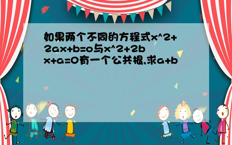 如果两个不同的方程式x^2+2ax+b=o与x^2+2bx+a=0有一个公共根,求a+b