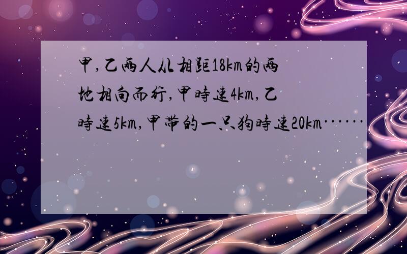 甲,乙两人从相距18km的两地相向而行,甲时速4km,乙时速5km,甲带的一只狗时速20km······