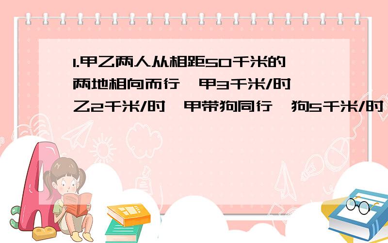 1.甲乙两人从相距50千米的两地相向而行,甲3千米/时,乙2千米/时,甲带狗同行,狗5千米/时,够与甲一起走,碰到乙掉头