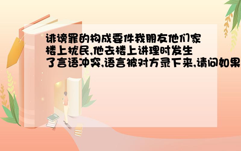 诽谤罪的构成要件我朋友他们家楼上扰民,他去楼上讲理时发生了言语冲突,语言被对方录下来,请问如果楼上告我朋友侮辱诽谤,这个