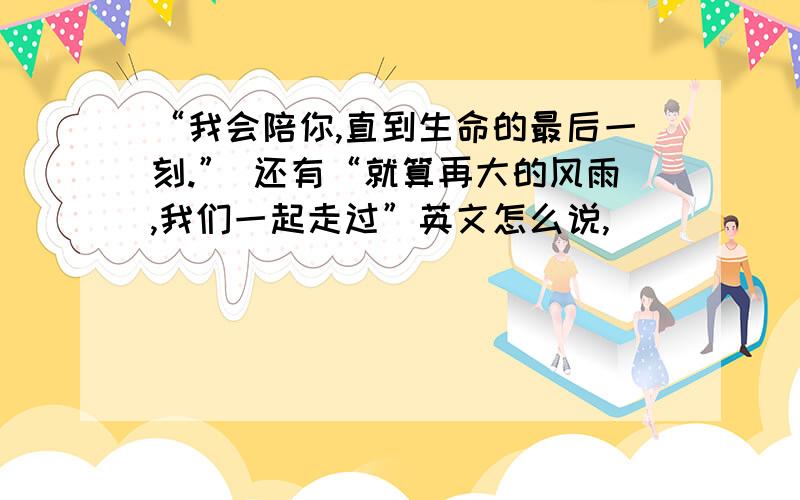 “我会陪你,直到生命的最后一刻.” 还有“就算再大的风雨,我们一起走过”英文怎么说,