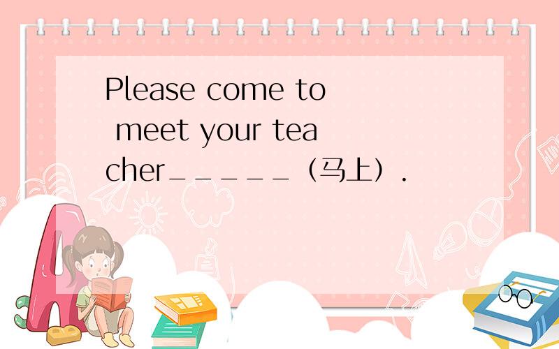 Please come to meet your teacher_____（马上）.