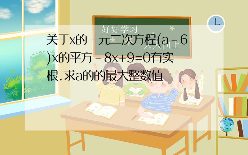 关于x的一元二次方程(a-6)x的平方-8x+9=0有实根.求a的的最大整数值