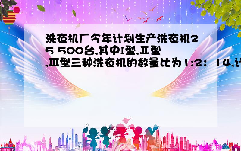 洗衣机厂今年计划生产洗衣机25 500台,其中I型,Ⅱ型,Ⅲ型三种洗衣机的数量比为1:2：14,计划生产这三种