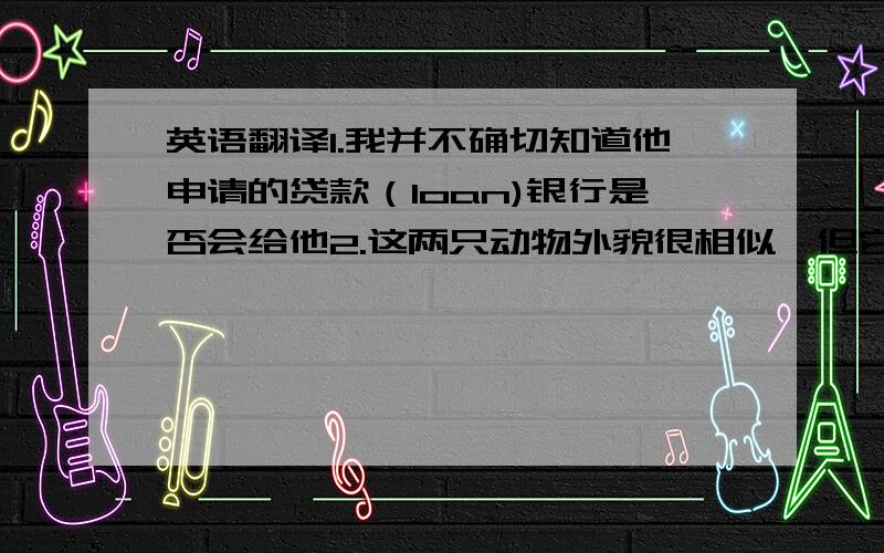 英语翻译1.我并不确切知道他申请的贷款（loan)银行是否会给他2.这两只动物外貌很相似,但它们属于不同的种类