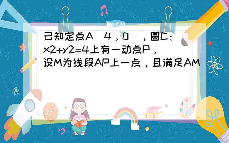 已知定点A（4，0），圆C：x2+y2=4上有一动点P，设M为线段AP上一点，且满足AM