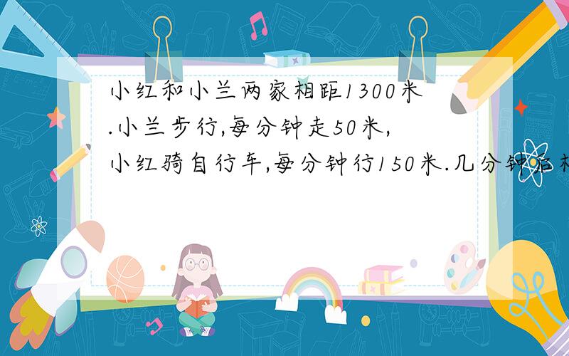 小红和小兰两家相距1300米.小兰步行,每分钟走50米,小红骑自行车,每分钟行150米.几分钟后相遇?