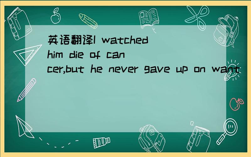 英语翻译I watched him die of cancer,but he never gave up on want