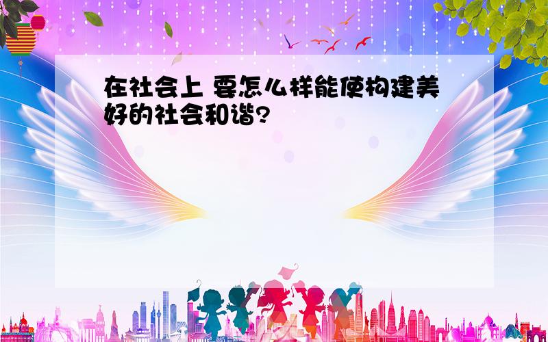 在社会上 要怎么样能使构建美好的社会和谐?