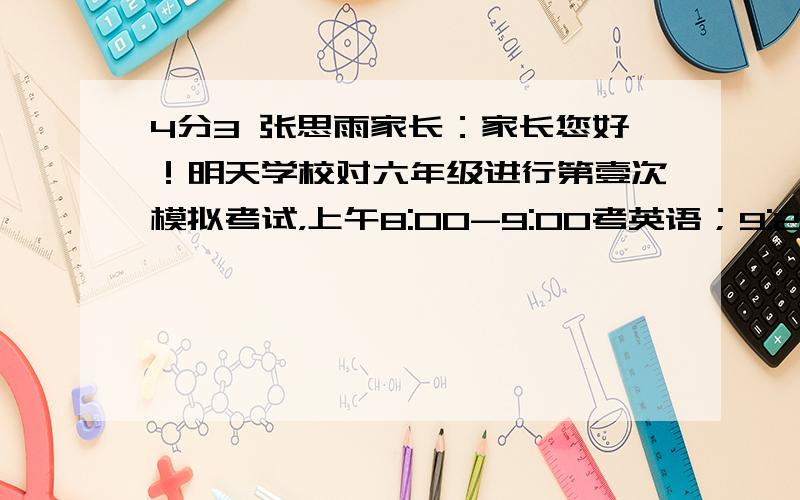 4分3 张思雨家长：家长您好！明天学校对六年级进行第壹次模拟考试，上午8:00-9:00考英语；9:20—11:20考语