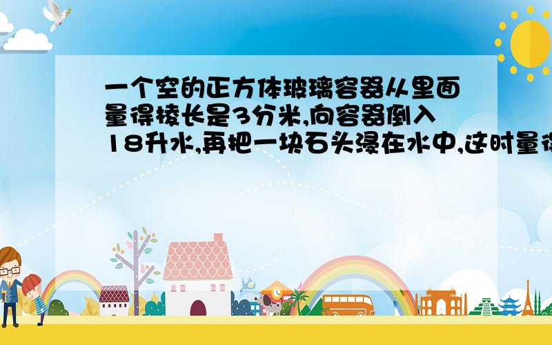 一个空的正方体玻璃容器从里面量得棱长是3分米,向容器倒入18升水,再把一块石头浸在水中,这时量得容器中的水深23厘米,这