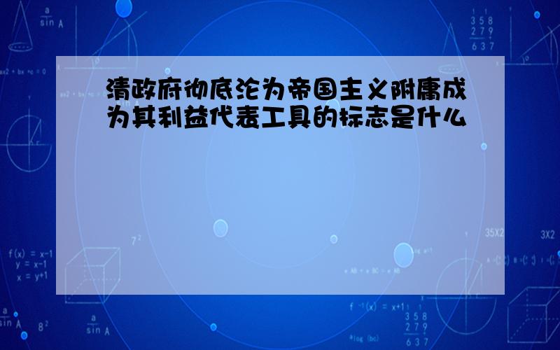 清政府彻底沦为帝国主义附庸成为其利益代表工具的标志是什么