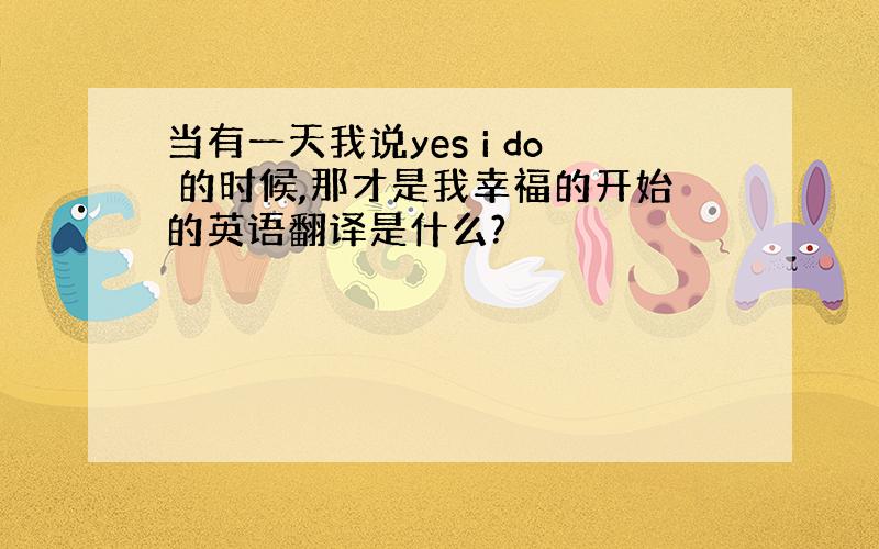 当有一天我说yes i do 的时候,那才是我幸福的开始的英语翻译是什么?