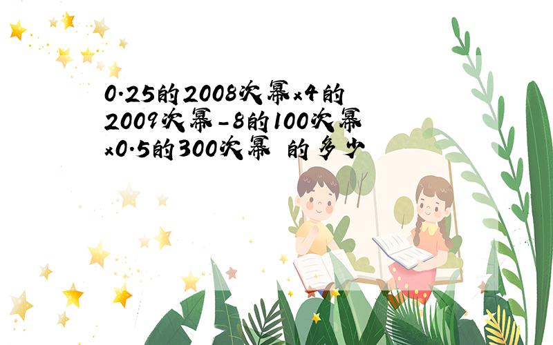 0.25的2008次幂x4的2009次幂-8的100次幂x0.5的300次幂 的多少