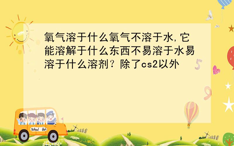 氧气溶于什么氧气不溶于水,它能溶解于什么东西不易溶于水易溶于什么溶剂？除了cs2以外