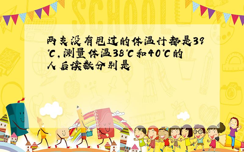 两支没有甩过的体温计都是39℃,测量体温38℃和40℃的人后读数分别是