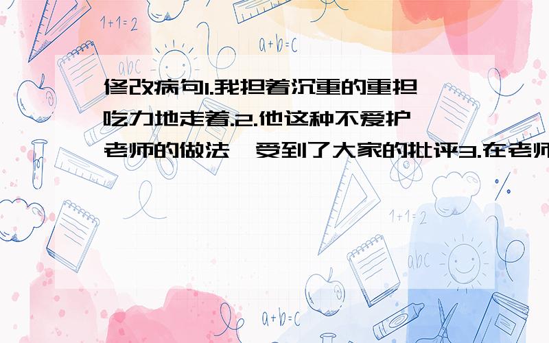 修改病句1.我担着沉重的重担吃力地走着.2.他这种不爱护老师的做法,受到了大家的批评3.在老师的教育下,我们认识水平进步