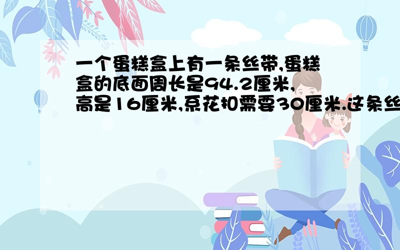 一个蛋糕盒上有一条丝带,蛋糕盒的底面周长是94.2厘米,高是16厘米,系花扣需要30厘米.这条丝带长多少厘米?