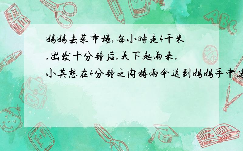 妈妈去菜市场,每小时走4千米,出发十分钟后,天下起雨来,小英想在4分钟之内将雨伞送到妈妈手中速度至少多少