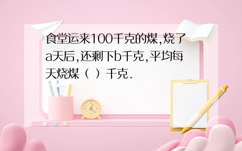 食堂运来100千克的煤,烧了a天后,还剩下b千克,平均每天烧煤（ ）千克.