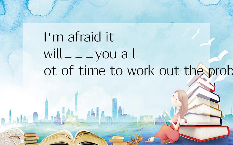 I'm afraid it will___you a lot of time to work out the probl