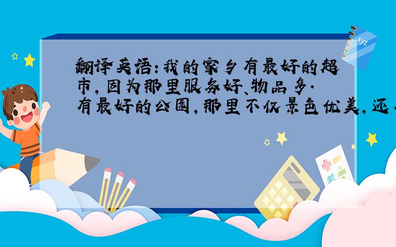 翻译英语:我的家乡有最好的超市,因为那里服务好、物品多.有最好的公园,那里不仅景色优美,还有很多杂技表演,人很多.