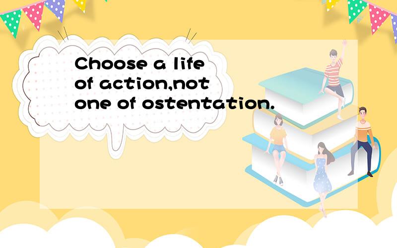 Choose a life of action,not one of ostentation.