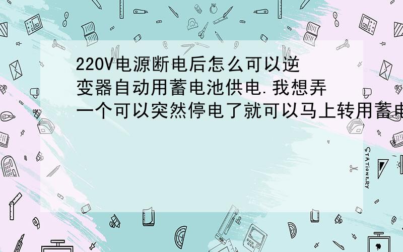 220V电源断电后怎么可以逆变器自动用蓄电池供电.我想弄一个可以突然停电了就可以马上转用蓄电池电的东西