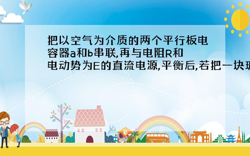 把以空气为介质的两个平行板电容器a和b串联,再与电阻R和电动势为E的直流电源,平衡后,若把一块玻璃板插入电容器a中,则再