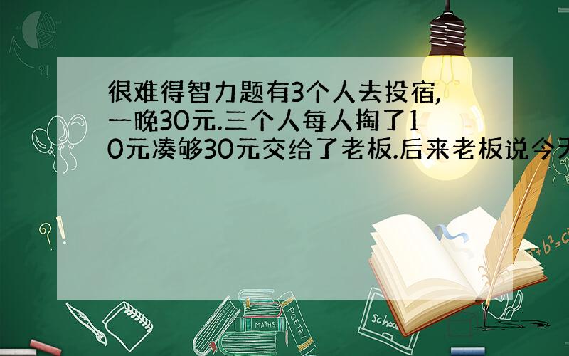 很难得智力题有3个人去投宿,一晚30元.三个人每人掏了10元凑够30元交给了老板.后来老板说今天优惠只要25元就够了,拿