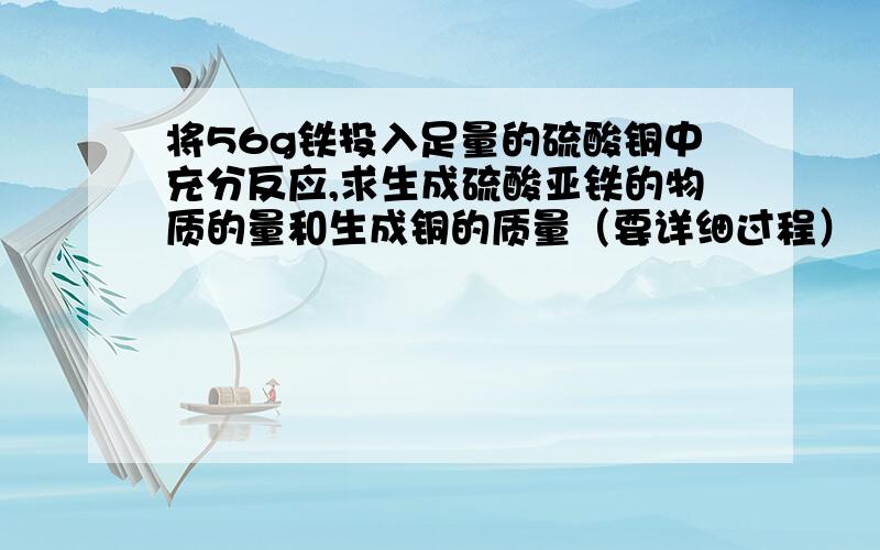 将56g铁投入足量的硫酸铜中充分反应,求生成硫酸亚铁的物质的量和生成铜的质量（要详细过程）