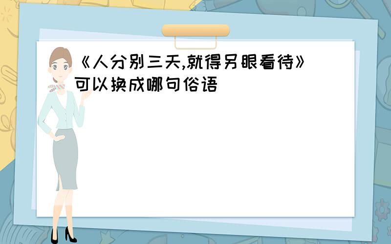 《人分别三天,就得另眼看待》可以换成哪句俗语