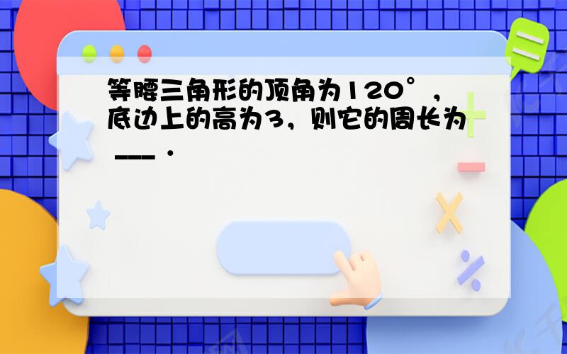 等腰三角形的顶角为120°，底边上的高为3，则它的周长为 ___ ．