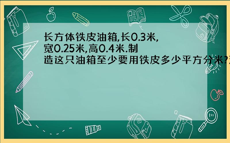 长方体铁皮油箱,长0.3米,宽0.25米,高0.4米.制造这只油箱至少要用铁皮多少平方分米?油箱的容量是多少