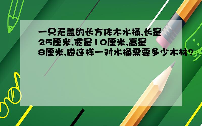 一只无盖的长方体木水桶,长是25厘米,宽是10厘米,高是8厘米,做这样一对水桶需要多少木材?