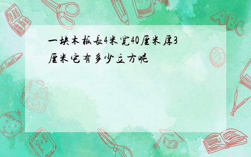 一块木板长4米宽40厘米厚3厘米它有多少立方呢