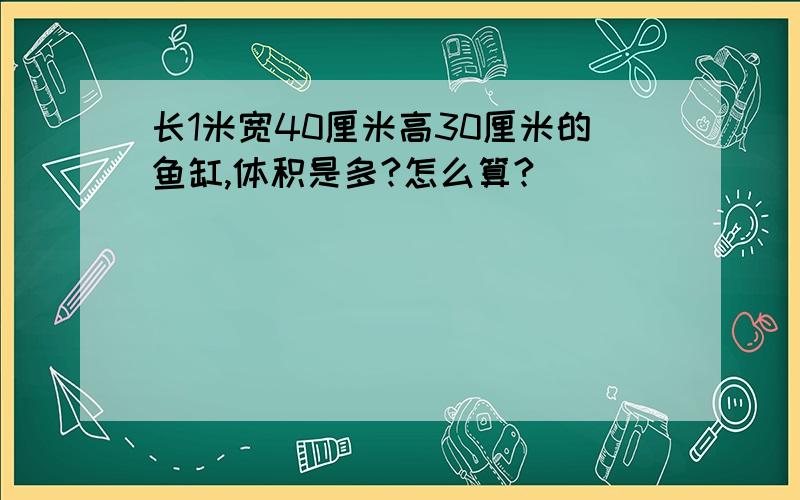 长1米宽40厘米高30厘米的鱼缸,体积是多?怎么算?