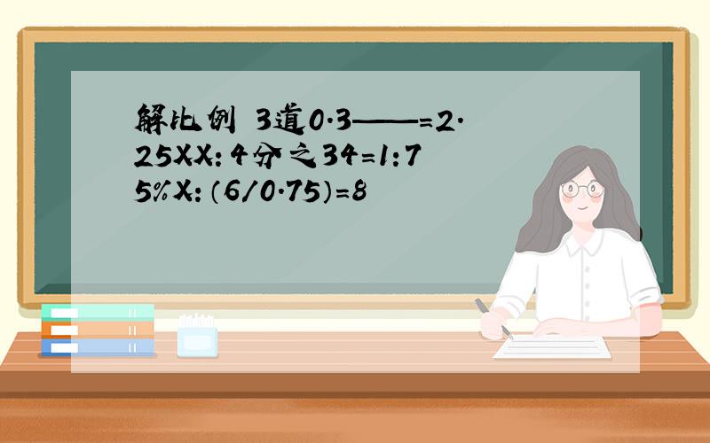 解比例 3道0.3——=2.25XX：4分之34=1:75%X：（6/0.75）=8