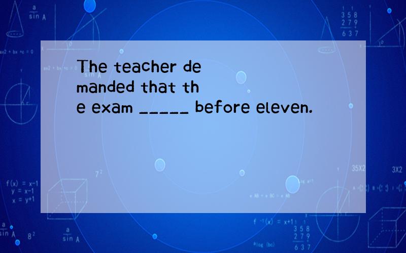 The teacher demanded that the exam _____ before eleven.