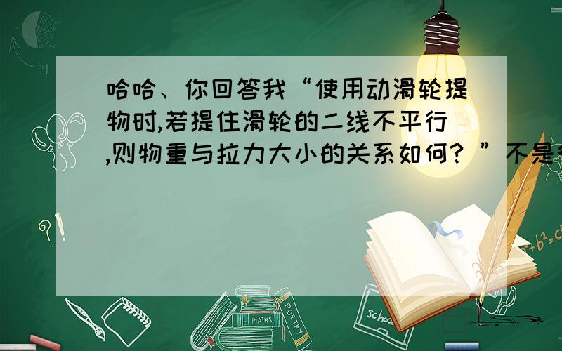 哈哈、你回答我“使用动滑轮提物时,若提住滑轮的二线不平行,则物重与拉力大小的关系如何? ”不是很明白