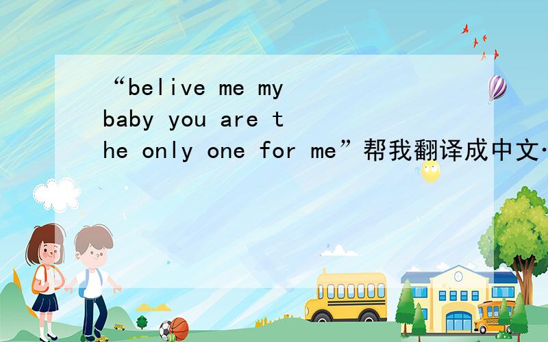 “belive me my baby you are the only one for me”帮我翻译成中文…谢谢