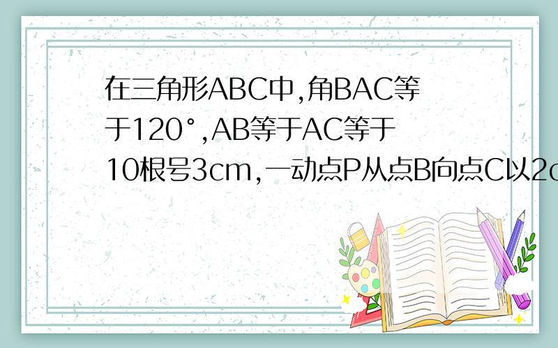 在三角形ABC中,角BAC等于120°,AB等于AC等于10根号3cm,一动点P从点B向点C以2cm每秒的速度移动,问