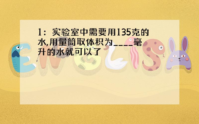 1：实验室中需要用135克的水,用量筒取体积为____毫升的水就可以了