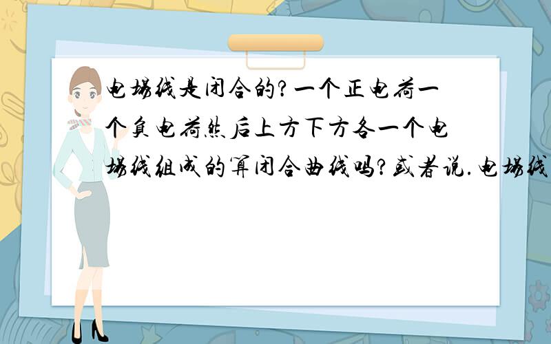 电场线是闭合的?一个正电荷一个负电荷然后上方下方各一个电场线组成的算闭合曲线吗?或者说.电场线总是不闭合的 这样说对吗?