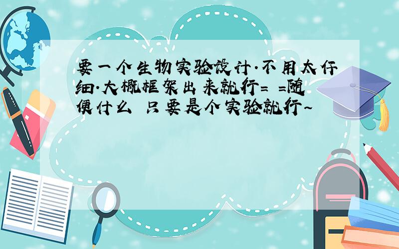 要一个生物实验设计.不用太仔细.大概框架出来就行= =随便什么 只要是个实验就行~