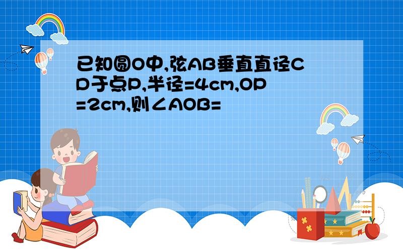 已知圆O中,弦AB垂直直径CD于点P,半径=4cm,OP=2cm,则∠AOB=