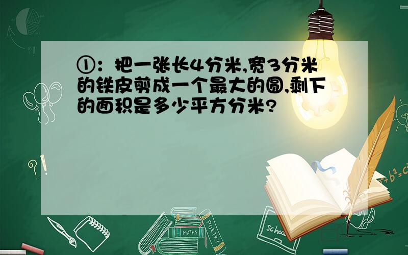 ①：把一张长4分米,宽3分米的铁皮剪成一个最大的圆,剩下的面积是多少平方分米?