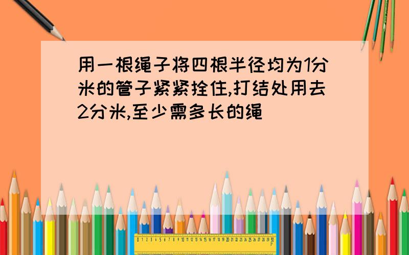 用一根绳子将四根半径均为1分米的管子紧紧拴住,打结处用去2分米,至少需多长的绳