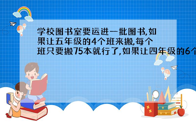 学校图书室要运进一批图书,如果让五年级的4个班来搬,每个班只要搬75本就行了,如果让四年级的6个班来搬,平均每个班要搬多